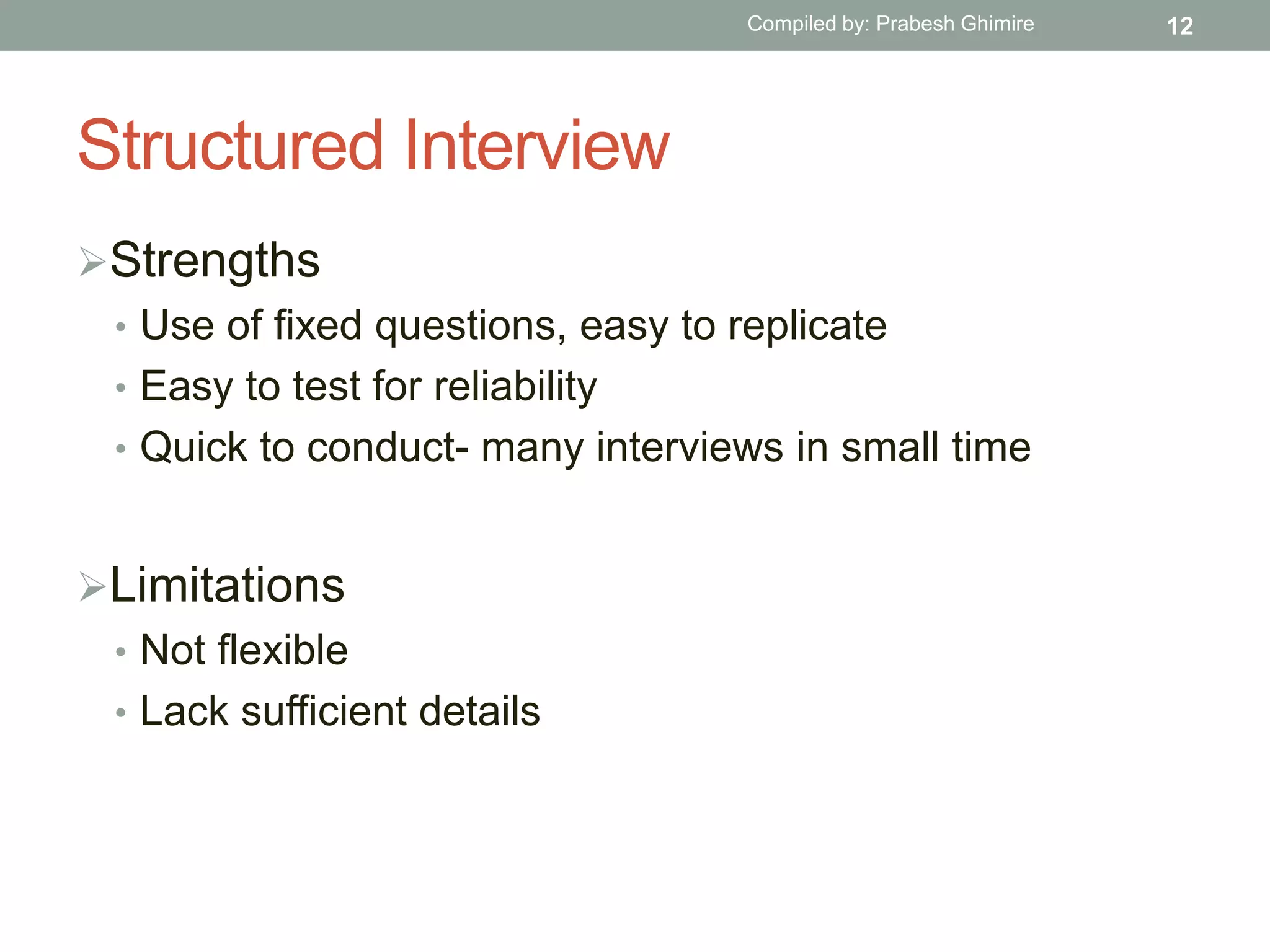 Structured Interview
Strengths
• Use of fixed questions, easy to replicate
• Easy to test for reliability
• Quick to conduct- many interviews in small time
Limitations
• Not flexible
• Lack sufficient details
12Compiled by: Prabesh Ghimire
 