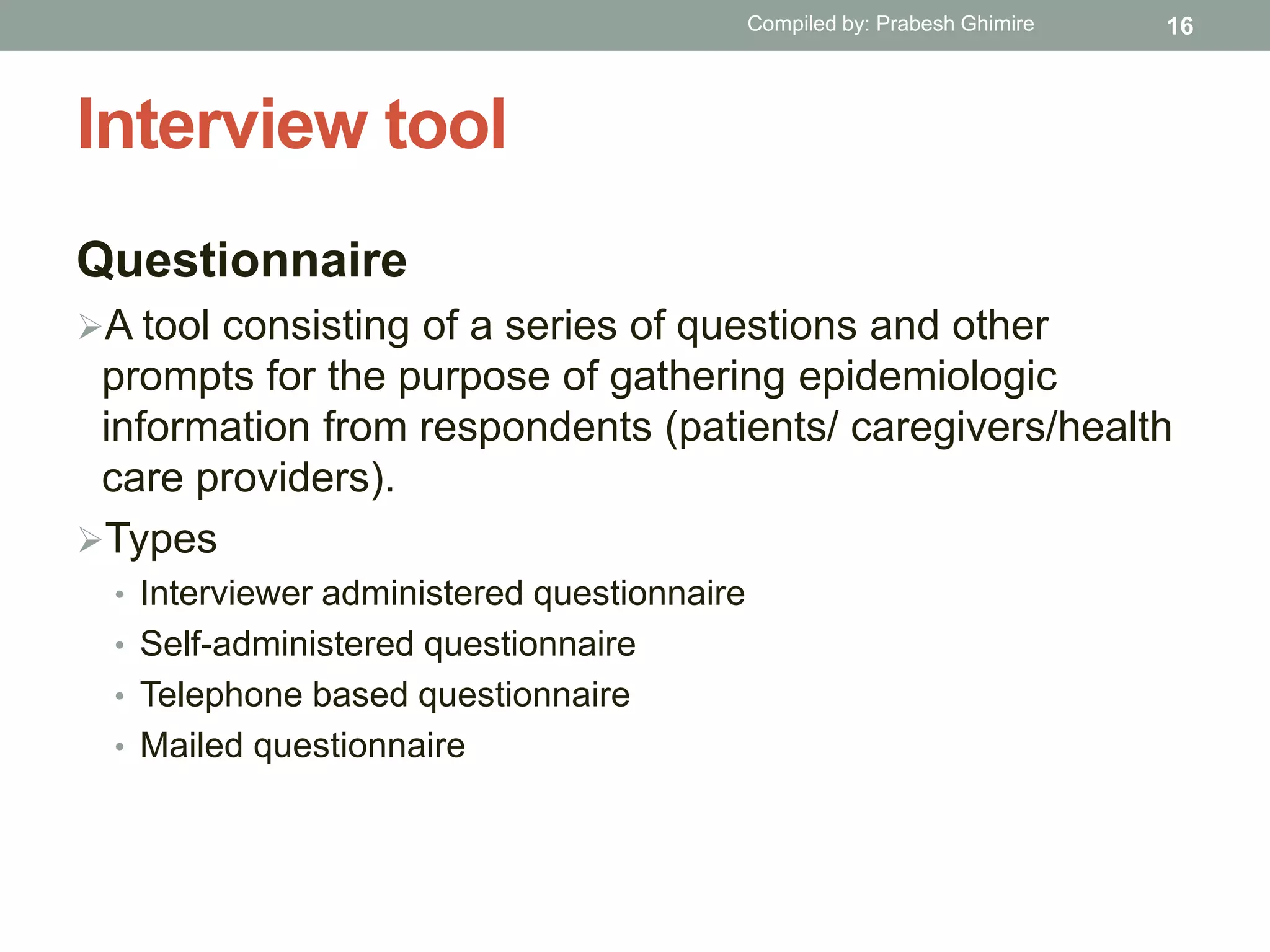 Interview tool
Questionnaire
A tool consisting of a series of questions and other
prompts for the purpose of gathering epidemiologic
information from respondents (patients/ caregivers/health
care providers).
Types
• Interviewer administered questionnaire
• Self-administered questionnaire
• Telephone based questionnaire
• Mailed questionnaire
16Compiled by: Prabesh Ghimire
 