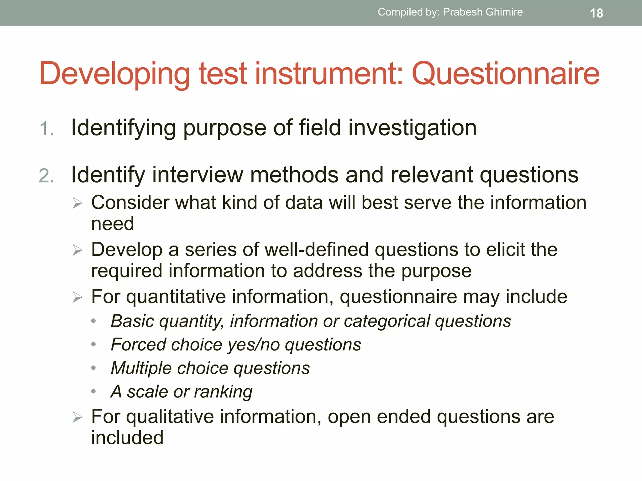 Developing test instrument: Questionnaire
1. Identifying purpose of field investigation
2. Identify interview methods and relevant questions
 Consider what kind of data will best serve the information
need
 Develop a series of well-defined questions to elicit the
required information to address the purpose
 For quantitative information, questionnaire may include
• Basic quantity, information or categorical questions
• Forced choice yes/no questions
• Multiple choice questions
• A scale or ranking
 For qualitative information, open ended questions are
included
18Compiled by: Prabesh Ghimire
 