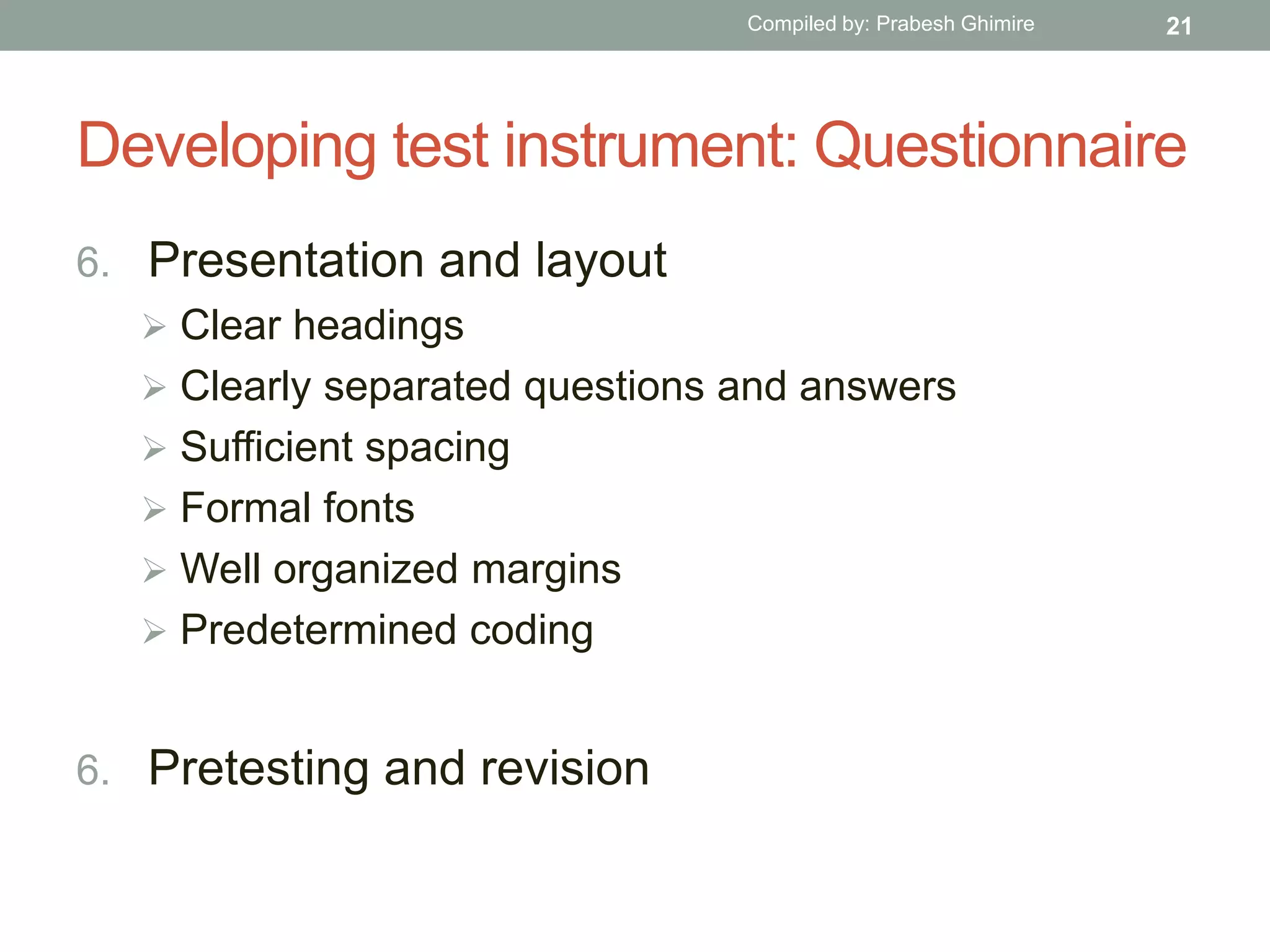 Developing test instrument: Questionnaire
6. Presentation and layout
 Clear headings
 Clearly separated questions and answers
 Sufficient spacing
 Formal fonts
 Well organized margins
 Predetermined coding
6. Pretesting and revision
21Compiled by: Prabesh Ghimire
 