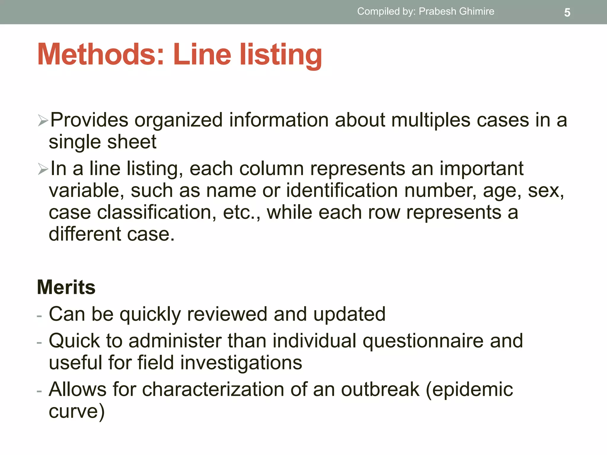 Methods: Line listing
Provides organized information about multiples cases in a
single sheet
In a line listing, each column represents an important
variable, such as name or identification number, age, sex,
case classification, etc., while each row represents a
different case.
Merits
- Can be quickly reviewed and updated
- Quick to administer than individual questionnaire and
useful for field investigations
- Allows for characterization of an outbreak (epidemic
curve)
5Compiled by: Prabesh Ghimire
 