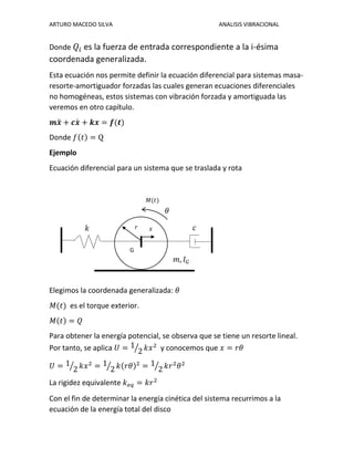 ARTURO MACEDO SILVA ANALISIS VIBRACIONAL
Donde 𝑄𝑖 es la fuerza de entrada correspondiente a la i-ésima
coordenada generalizada.
Esta ecuación nos permite definir la ecuación diferencial para sistemas masa-
resorte-amortiguador forzadas las cuales generan ecuaciones diferenciales
no homogéneas, estos sistemas con vibración forzada y amortiguada las
veremos en otro capítulo.
𝒎𝒙̈ + 𝒄𝒙̇ + 𝒌𝒙 = 𝒇(𝒕)
Donde 𝑓(𝑡) = Q
Ejemplo
Ecuación diferencial para un sistema que se traslada y rota
Elegimos la coordenada generalizada: 𝜃
𝑀(𝑡) es el torque exterior.
𝑀(𝑡) = 𝑄
Para obtener la energía potencial, se observa que se tiene un resorte lineal.
Por tanto, se aplica 𝑈 = 1
2⁄ 𝑘𝑥2
y conocemos que 𝑥 = 𝑟𝜃
𝑈 = 1
2⁄ 𝑘𝑥2
= 1
2⁄ 𝑘(𝑟𝜃)2
= 1
2⁄ 𝑘𝑟2
𝜃2
La rigidez equivalente 𝑘 𝑒𝑞 = 𝑘𝑟2
Con el fin de determinar la energía cinética del sistema recurrimos a la
ecuación de la energía total del disco
G
𝑟 𝑥
𝜃
𝑚, 𝐼 𝐺
𝑐𝑘
𝑀(𝑡)
 
