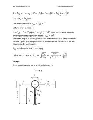 ARTURO MACEDO SILVA ANALISIS VIBRACIONAL
𝑇 = 1
2⁄ 𝑚𝑥̇2
+ 1
2⁄ 𝐼 𝐺 𝜃̇2
= 1
2⁄ [𝑚𝑟2
+ 𝐼 𝐺]𝜃̇2
= 1
2⁄ [
3
2
𝑚𝑟2
] 𝜃̇2
Donde 𝐼 𝐺 = 1
2⁄ 𝑚𝑟2
La masa equivalente: 𝑚 𝑒𝑞 = 3
2⁄ 𝑚𝑟2
La función de disipación:
𝐷 = 1
2⁄ 𝑐𝑐̇2
= 1
2⁄ 𝑐(𝑟𝜃̇)
2
= 1
2⁄ (𝑐𝑟2)𝜃̇2
de la cual el coeficiente de
amortiguamiento equivalente será: 𝑐 𝑒𝑞 = 𝑐𝑟2
Por tanto, según la fuerza generalizada determinada y las propiedades de
inercia, rigidez y amortiguamiento equivalentes obtenemos la ecuación
diferencial del movimiento
3
2⁄ 𝑚𝑟2
𝜃̈ + 𝑐𝑟2
𝜃̇ + 𝑘𝑟2
𝜃 = 𝑀(𝑡)
La frecuencia natural: 𝜔 𝑛 = √
𝑘 𝑒𝑞
𝑚 𝑒𝑞
= √
𝑘𝑟2
3
2⁄ 𝑚𝑟2 = √
2𝑘
3𝑚
Ejemplo
Ecuación diferencial para un péndulo invertido
c.g
𝑐 𝑘
𝑚1
𝐿1=𝐿2+𝑟
𝐿2
𝐿2
2
𝑚2
2𝑟
𝜃
𝑥1
𝑜
 