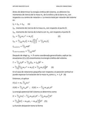 ARTURO MACEDO SILVA ANALISIS VIBRACIONAL
Antes de determinar la energía cinética del sistema, se obtienen los
momentos de inercia de la masa 𝑚1 de la esfera y de la barra 𝑚2 con
respecto a su centro de rotación 𝑜. La inercia total por rotación del sistema
es:
𝐼0 = 𝐼01 + 𝐼02 (1)
𝐼01 momento de inercia de la masa 𝑚1 con respecto al punto O.
𝐼02 momento de inercia de la barra con 𝑚2 con respecto al punto O.
𝐼01 = 2
5⁄ 𝑚1 𝑟2
+ 𝑚1 𝐿1
2
(2)
𝐼02 = 1
12⁄ 𝑚2 𝐿2
2
+ 𝑚2 (
𝐿2
2
)
2
= 1
3⁄ 𝑚2 𝐿2
2
𝐼 𝐺,𝑒𝑠𝑓𝑒𝑟𝑎 = 2
5⁄ 𝑚𝑅2
𝐼 𝐺,𝑏𝑎𝑟𝑟𝑎 𝑒𝑠𝑏𝑒𝑙𝑡𝑎 = 1
12⁄ 𝑚𝐿2
Después de elegir 𝑞1 = 𝜃 como coordenada generalizada y aplicar las
ecuaciones (1) y (2) encontramos la energía cinética del sistema.
𝑇 = 1
2⁄ 𝐼0 𝜃̇2
= 1
2⁄ [𝐼01 + 𝐼02]𝜃̇2
=
= 1
2⁄ [2
5⁄ 𝑚1 𝑟2
+ 𝑚1 𝐿1
2
+ 1
3⁄ 𝑚2 𝐿2
2
]𝜃̇2
(3)
En el caso de rotaciones pequeñas con respecto a la posición vertical se
puede expresar la traslación de la masa 𝑚1como 𝑥1 ≈ 𝐿1 𝜃 (4)
Entonces, al aplicar
𝑈(𝑥) = 𝑚1
1
2⁄ 𝑘𝑥2
𝑈(𝜃) = 1
2⁄ 𝑘 𝑒𝑞 𝜃2
; 𝑈(𝜃) ≈ − 1
2⁄ 𝑚1 𝑔𝐿1 𝜃2
La energía potencial del sistema se determina como
𝑈 = 1
2⁄ 𝑘𝑥1
2
− 1
2⁄ 𝑚1 𝑔𝐿1 𝜃2
− 1
2⁄ 𝑚2 𝑔
𝐿2
2
𝜃2
= 1
2⁄ [𝑘𝐿1
2
− 𝑚1 𝑔𝐿1 − 𝑚2 𝑔
𝐿2
2
] 𝜃2
(5)
La función disipación toma la forma
 
