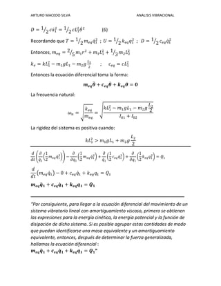 ARTURO MACEDO SILVA ANALISIS VIBRACIONAL
𝐷 = 1
2⁄ 𝑐𝑥̇1
2
= 1
2⁄ 𝑐𝐿1
2
𝜃̇2
(6)
Recordando que 𝑇 = 1
2⁄ 𝑚 𝑒𝑞 𝑞̇1
2
; 𝑈 = 1
2⁄ 𝑘 𝑒𝑞 𝑞1
2
; 𝐷 = 1
2⁄ 𝑐 𝑒𝑞 𝑞̇1
2
Entonces, 𝑚 𝑒𝑞 = 2
5⁄ 𝑚1 𝑟2
+ 𝑚1 𝐿1
2
+ 1
3⁄ 𝑚2 𝐿2
2
𝑘 𝑒 = 𝑘𝐿1
2
− 𝑚1 𝑔𝐿1 − 𝑚2 𝑔
𝐿2
2
; 𝑐 𝑒𝑞 = 𝑐𝐿1
2
Entonces la ecuación diferencial toma la forma:
𝒎 𝒆𝒒 𝜽̈ + 𝒄 𝒆𝒒 𝜽̇ + 𝒌 𝒆𝒒 𝜽 = 𝟎
La frecuencia natural:
𝜔 𝑛 = √
𝑘 𝑒𝑞
𝑚 𝑒𝑞
= √
𝑘𝐿1
2
− 𝑚1 𝑔𝐿1 − 𝑚2 𝑔
𝐿2
2
𝐼01 + 𝐼02
La rigidez del sistema es positiva cuando:
𝑘𝐿1
2
> 𝑚1 𝑔𝐿1 + 𝑚2 𝑔
𝐿2
2
𝑑
𝑑𝑡
(
𝜕
𝑞̇1
(
1
2
𝑚 𝑒𝑞 𝑞̇1
2
)) −
𝜕
𝜕𝑞1
(
1
2
𝑚 𝑒𝑞 𝑞̇1
2
) +
𝜕
𝑞̇1
(
1
2
𝑐 𝑒𝑞 𝑞̇1
2
) +
𝜕
𝜕𝑞1
(
1
2
𝑘 𝑒𝑞 𝑞1
2
) = 𝑄1
𝑑
𝑑𝑡
(𝑚 𝑒𝑞 𝑞̇1) − 0 + 𝑐 𝑒𝑞 𝑞̇1 + 𝑘 𝑒𝑞 𝑞1 = 𝑄1
𝒎 𝒆𝒒 𝒒̈ 𝟏 + 𝒄 𝒆𝒒 𝒒̇ 𝟏 + 𝒌 𝒆𝒒 𝒒 𝟏 = 𝑸 𝟏
_____________________________________________________________
“Por consiguiente, para llegar a la ecuación diferencial del movimiento de un
sistema vibratorio lineal con amortiguamiento viscoso, primero se obtienen
las expresiones para la energía cinética, la energía potencial y la función de
disipación de dicho sistema. Si es posible agrupar estas cantidades de modo
que puedan identificarse una masa equivalente y un amortiguamiento
equivalente, entonces, después de determinar la fuerza generalizada,
hallamos la ecuación diferencial :
𝒎 𝒆𝒒 𝒒̈ 𝟏 + 𝒄 𝒆𝒒 𝒒̇ 𝟏 + 𝒌 𝒆𝒒 𝒒 𝟏 = 𝑸 𝟏”
 
