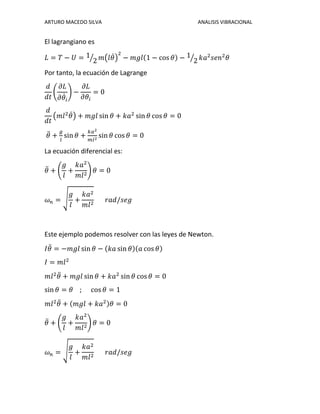 ARTURO MACEDO SILVA ANALISIS VIBRACIONAL
El lagrangiano es
𝐿 = 𝑇 − 𝑈 = 1
2⁄ 𝑚(𝑙𝜃̇)
2
− 𝑚𝑔𝑙(1 − cos 𝜃) − 1
2⁄ 𝑘𝑎2
𝑠𝑒𝑛2
𝜃
Por tanto, la ecuación de Lagrange
𝑑
𝑑𝑡
(
𝜕𝐿
𝜕𝜃̇ 𝑖
) −
𝜕𝐿
𝜕𝜃𝑖
= 0
𝑑
𝑑𝑡
(𝑚𝑙2
𝜃̇) + 𝑚𝑔𝑙 sin 𝜃 + 𝑘𝑎2
sin 𝜃 cos 𝜃 = 0
𝜃̈ +
𝑔
𝑙
sin 𝜃 +
𝑘𝑎2
𝑚𝑙2
sin 𝜃 cos 𝜃 = 0
La ecuación diferencial es:
𝜃̈ + (
𝑔
𝑙
+
𝑘𝑎2
𝑚𝑙2
) 𝜃 = 0
𝜔 𝑛 = √
𝑔
𝑙
+
𝑘𝑎2
𝑚𝑙2
𝑟𝑎𝑑/𝑠𝑒𝑔
Este ejemplo podemos resolver con las leyes de Newton.
𝐼𝜃̈ = −𝑚𝑔𝑙 sin 𝜃 − (𝑘𝑎 sin 𝜃)(𝑎 cos 𝜃)
𝐼 = 𝑚𝑙2
𝑚𝑙2
𝜃̈ + 𝑚𝑔𝑙 sin 𝜃 + 𝑘𝑎2
sin 𝜃 cos 𝜃 = 0
sin 𝜃 = 𝜃 ; cos 𝜃 = 1
𝑚𝑙2
𝜃̈ + (𝑚𝑔𝑙 + 𝑘𝑎2)𝜃 = 0
𝜃̈ + (
𝑔
𝑙
+
𝑘𝑎2
𝑚𝑙2
) 𝜃 = 0
𝜔 𝑛 = √
𝑔
𝑙
+
𝑘𝑎2
𝑚𝑙2
𝑟𝑎𝑑/𝑠𝑒𝑔
 