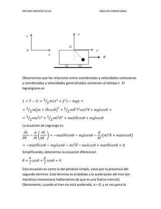 ARTURO MACEDO SILVA ANALISIS VIBRACIONAL
Observemos que las relaciones entre coordenadas y velocidades cartesianas
y coordenadas y velocidades generalizadas contienen al tiempo t. El
lagrangiano es:
𝐿 = 𝑇 − 𝑈 = 1
2⁄ 𝑚(𝑥̇2
+ 𝑦̇2) − 𝑚𝑔𝑦 =
= 1
2⁄ 𝑚(𝑎𝑡 + 𝑙𝜃̇ 𝑐𝑜𝑠𝜃)
2
+ 1
2⁄ 𝑚𝜃̇2
𝑙2
𝑠𝑒𝑛2
𝜃 + 𝑚𝑔𝑙𝑐𝑜𝑠𝜃 =
= 1
2⁄ 𝑚𝑎2
𝑡2
+ 1
2⁄ 𝑚𝑙2
𝜃̇2
+ 𝑚𝑎𝑡𝑙𝜃̇ 𝑐𝑜𝑠𝜃 + 𝑚𝑔𝑙𝑐𝑜𝑠𝜃
La ecuación de Lagrange es:
𝜕𝐿
𝜕𝜃
−
𝑑
𝑑𝑡
(
𝜕𝐿
𝜕𝜃̇
) = −𝑚𝑎𝑡𝑙𝜃̇ 𝑠𝑒𝑛𝜃 − 𝑚𝑔𝑙𝑠𝑒𝑛𝜃 −
𝑑
𝑑𝑡
(𝑚𝑙2
𝜃̇ + 𝑚𝑎𝑡𝑙𝑐𝑜𝑠𝜃)
= −𝑚𝑎𝑡𝑙𝜃̇ 𝑠𝑖𝑛𝜃 − 𝑚𝑔𝑙𝑠𝑒𝑛𝜃 − 𝑚𝑙2
𝜃̈ − 𝑚𝑎𝑙𝑐𝑜𝑠𝜃 + 𝑚𝑎𝑡𝑙𝜃̇ 𝑠𝑒𝑛𝜃 = 0
Simplificando, obtenemos la ecuación diferencial:
𝜃̈ +
𝑎
𝑙
𝑐𝑜𝑠𝜃 +
𝑔
𝑙
𝑠𝑒𝑛𝜃 = 0
Esta ecuación es como la del péndulo simple, salvo por la presencia del
segundo término. Este término es el debido a la aceleración del tren (en
mecánica newtoniana hablaríamos de que es una fuerza inercial).
Obviamente, cuando el tren no está acelerado, a = 0, y se recupera la
x
y
𝑎
O
𝑥′
𝑂′
𝑦′
 