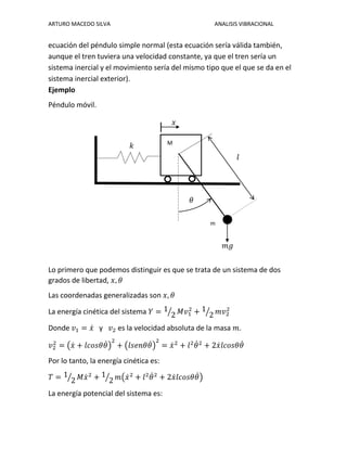 ARTURO MACEDO SILVA ANALISIS VIBRACIONAL
ecuación del péndulo simple normal (esta ecuación sería válida también,
aunque el tren tuviera una velocidad constante, ya que el tren sería un
sistema inercial y el movimiento sería del mismo tipo que el que se da en el
sistema inercial exterior).
Ejemplo
Péndulo móvil.
Lo primero que podemos distinguir es que se trata de un sistema de dos
grados de libertad, 𝑥, 𝜃
Las coordenadas generalizadas son 𝑥, 𝜃
La energía cinética del sistema 𝑌 = 1
2⁄ 𝑀𝑣1
2
+ 1
2⁄ 𝑚𝑣2
2
Donde 𝑣1 = 𝑥̇ y 𝑣2 es la velocidad absoluta de la masa 𝑚.
𝑣2
2
= (𝑥̇ + 𝑙𝑐𝑜𝑠𝜃𝜃̇)
2
+ (𝑙𝑠𝑒𝑛𝜃𝜃̇)
2
= 𝑥̇2
+ 𝑙2
𝜃̇2
+ 2𝑥̇ 𝑙𝑐𝑜𝑠𝜃𝜃̇
Por lo tanto, la energía cinética es:
𝑇 = 1
2⁄ 𝑀𝑥̇2
+ 1
2⁄ 𝑚(𝑥̇2
+ 𝑙2
𝜃̇2
+ 2𝑥̇ 𝑙𝑐𝑜𝑠𝜃𝜃̇)
La energía potencial del sistema es:
M
𝜃
m
𝑚𝑔
𝑙
𝑘
𝑥
 