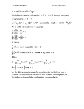 ARTURO MACEDO SILVA ANALISIS VIBRACIONAL
𝑈 = 𝑚𝑔𝑙(1 − 𝑐𝑜𝑠𝜃) + 1
2⁄ 𝑘𝑥2
Donde la energía potencial cuando 𝑥 = 0 𝑦 𝜃 = 0 se toma como cero.
El Lagrangiano 𝐿 = 𝑇 − 𝑈
𝐿 = 1
2⁄ 𝑀𝑥̇2
+ 1
2⁄ 𝑚(𝑥̇2
+ 𝑙2
𝜃̇2
+ 2𝑥̇ 𝑙𝑐𝑜𝑠𝜃𝜃̇) − 𝑚𝑔𝑙(1 − 𝑐𝑜𝑠𝜃) − 1
2⁄ 𝑘𝑥2
Por lo tanto, las ecuaciones de Lagrange
𝑑
𝑑𝑡
(
𝜕𝐿
𝜕𝑥̇
) −
𝜕𝐿
𝜕𝑥
= 0
𝑑
𝑑𝑡
(
𝜕𝐿
𝜕𝜃̇
) −
𝜕𝐿
𝜕𝜃
= 0
Se hacen
𝑑
𝑑𝑡
(𝑀𝑥̇ + 𝑚𝑥̇ + 𝑚𝑙𝑐𝑜𝑠𝜃𝜃̇) + 𝑘𝑥 = 0
𝑑
𝑑𝑡
(𝑚𝑙2
𝜃̇ + 𝑚𝑥̇ 𝑙𝑐𝑜𝑠𝜃) + 𝑚𝑥̇ 𝑙𝑠𝑒𝑛𝜃𝜃̇ + 𝑚𝑔𝑙𝑠𝑒𝑛𝜃 = 0
O bien
𝑥̈ +
𝑚
𝑀 + 𝑚
𝑙𝑐𝑜𝑠𝜃𝜃̈ −
𝑚
𝑀 + 𝑚
𝑙𝑠𝑒𝑛𝜃𝜃̇2
+
𝑘
𝑀 + 𝑚
𝑥 = 0𝑟
𝜃̈ +
1
𝑙
𝑥̈ 𝑐𝑜𝑠𝜃 +
𝑔
𝑙
𝑠𝑒𝑛𝜃 = 0
Las dos últimas ecuaciones son las ecuaciones del movimiento para el
sistema. Las soluciones de ecuaciones para sistemas con dos grados de
libertad serán desarrolladas en el capítulo correspondiente.
 