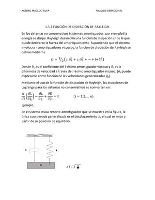 ARTURO MACEDO SILVA ANALISIS VIBRACIONAL
1.3.2 FUNCIÓN DE DISIPACIÓN DE RAYLEIGH.
En los sistemas no conservativos (sistemas amortiguados, por ejemplo) la
energía se disipa. Rayleigh desarrolló una función de disipación 𝐷 de la que
puede derivarse la fuerza del amortiguamiento. Suponiendo que el sistema
involucra 𝑟 amortiguadores viscosos, la función de disipación de Rayleigh se
define mediante
𝐷 = 1
2⁄ (𝑐1 𝛿̇1
2
+ 𝑐2 𝛿̇2
2
+ ⋯ + 𝑏𝑟𝛿̇ 𝑟
2
)
Donde 𝑏𝑖 es el coeficiente del 𝑖-ésimo amortiguador viscoso y 𝛿𝑖 es la
diferencia de velocidad a través de 𝑖-ésimo amortiguador viscoso. (𝛿𝑖 puede
expresarse como función de las velocidades generalizadas 𝑞̇ 𝑖)
Mediante el uso de la función de disipación de Rayleigh, las ecuaciones de
Lagrange para los sistemas no conservativos se convierten en:
𝑑
𝑑𝑡
(
𝜕𝐿
𝜕𝑞̇ 𝑖
) −
𝜕𝐿
𝜕𝑞𝑖
+
𝜕𝐷
𝜕𝑞̇ 𝑖
= 0 (𝑖 = 1,2, … 𝑛)
Ejemplo.
En el sistema masa-resorte-amortiguador que se muestra en la figura, la
única coordenada generalizada es el desplazamiento 𝑥, el cual se mide a
partir de su posición de equilibrio.
////////////////////////
𝑥 ( 𝑡 )m
kc
 