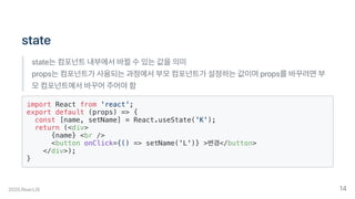 state
state는컴포넌트내부에서바뀔수있는값을의미
props는컴포넌트가사용되는과정에서부모컴포넌트가설정하는값이며props를바꾸려면부
모컴포넌트에서바꾸어주어야함
import React from 'react';
export default (props) => {
const [name, setName] = React.useState('K');
return (<div>
{name} <br />
<button onClick={() => setName('L')} >변경</button>
</div>);
}
2020.ReactJS 14
 