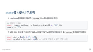 state를사용시주의점
.useState를통해전달받은 setter 함수를사용해야한다
// 잘못된 사용법
const [name, setName] = React.useState({ a: "K" });
name.a = "C";
.배열이나객체를업데이트할때사본을만들고사본값에업데이트후 setter 를통해변경한다.
const obj = {a:1, b:2, c:3};
const newObj = {...obj, b:4}; // 사본을 만들고 b 값만 변경 처리
2020.ReactJS 15
 