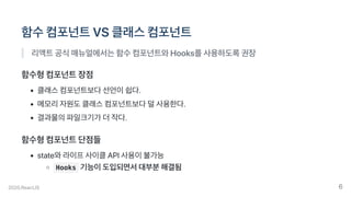 함수컴포넌트VS클래스컴포넌트
리액트공식매뉴얼에서는함수컴포넌트와Hooks를사용하도록권장
함수형컴포넌트장점
클래스컴포넌트보다선언이쉽다.
메모리자원도클래스컴포넌트보다덜사용한다.
결과물의파일크기가더작다.
함수형컴포넌트단점들
state와라이프사이클API사용이불가능
Hooks 기능이도입되면서대부분해결됨
2020.ReactJS 6
 