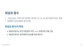 화살표함수
function 키워드를사용하는대신에 () => {} 를사용하여함수생성
ES6에도입된화살표함수문법
화살표함수의특징
화살표함수는오직익명함수이다.==>표현식만사용가능
화살표함수는상위환경의this를계승받는다.
2020.ReactJS 7
 