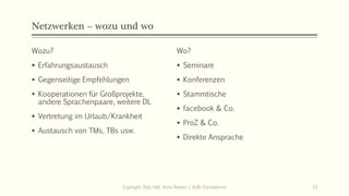 Netzwerken – wozu und wo
Wozu?
▪ Erfahrungsaustausch
▪ Gegenseitige Empfehlungen
▪ Kooperationen für Großprojekte,
andere Sprachenpaare, weitere DL
▪ Vertretung im Urlaub/Krankheit
▪ Austausch von TMs, TBs usw.
Wo?
▪ Seminare
▪ Konferenzen
▪ Stammtische
▪ facebook & Co.
▪ ProZ & Co.
▪ Direkte Ansprache
Copiright: Dipl.-Hdl. Ilona Riesen | IloRi Translations 13
 