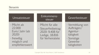 Steuern
Umsatzsteuer
• Pflicht ab
22.000
Euro/Jahr (ab
2020)
• freiwillig
möglich und
empfehlenswert
Einkommens-
steuer
• Pflicht für alle
• Steuerfreibetrag
2020: 9.408 für
Ledige, 18.816
für Verheiratete
Gewerbesteuer
• Vermittlung von
Aufträgen/
Agentur-
tätigkeit
• Sonstige
Gewerbe-
tätigkeiten
Copiright: Dipl.-Hdl. Ilona Riesen | IloRi Translations 14
 