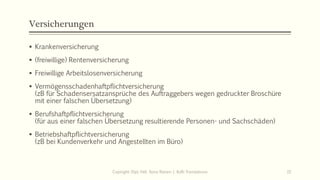 Versicherungen
▪ Krankenversicherung
▪ (freiwillige) Rentenversicherung
▪ Freiwillige Arbeitslosenversicherung
▪ Vermögensschadenhaftpflichtversicherung
(zB für Schadensersatzansprüche des Auftraggebers wegen gedruckter Broschüre
mit einer falschen Übersetzung)
▪ Berufshaftpflichtversicherung
(für aus einer falschen Übersetzung resultierende Personen- und Sachschäden)
▪ Betriebshaftpflichtversicherung
(zB bei Kundenverkehr und Angestellten im Büro)
Copiright: Dipl.-Hdl. Ilona Riesen | IloRi Translations 15
 