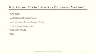 Technisierung: EDV im Leben eines Übersetzers – Must-have?
▪ CAT-Tools
▪ Auftragsverwaltungssoftware
▪ Abrechnungs-/Buchhaltungssoftware
▪ Terminologiemanagement
▪ Spracherkennung
▪ Usw.
Copiright: Dipl.-Hdl. Ilona Riesen | IloRi Translations 21
 