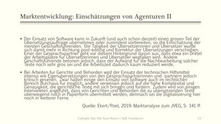Marktentwicklung: Einschätzungen von Agenturen II
▪ Der Einsatz von Software kann in Zukunft (und auch schon derzeit) einen grosen Teil der
Ubersetzungsauftrage ubernehmen oder zumindest vorbereiten, so die Einschatzung der
meisten Geschaftsfuhrenden. Die Tatigkeit der Ubersetzerinnen und Ubersetzer wurde
sich damit mehr in Richtung post-editing und Korrektur der Ubersetzungen verschieben.
Einer der Gesprachspartner geht vor diesem Hintergrund davon aus, dass etwa ein Drittel
der Arbeitsplatze fur Ubersetzerinnen und Ubersetzer wegfallen wird. Andere
Geschaftsfuhrende betonen jedoch, dass der Aufwand fur die Nachbearbeitung solcher
Texte noch sehr gros sei und die Arbeitszeit dadurch kaum reduziert werde.
▪ Bei Arbeiten fur Gerichte und Behorden wird der Einsatz der technischen Hilfsmittel
ebenso wie Eigenubersetzungen von den Gesprachspartnerinnen und -partnern jedoch
kritisch gesehen. Zwar halten einige den Einsatz von Software auch im rechtlichen
Bereich durchaus fur moglich, andere verweisen jedoch auf die hohe Komplexitat und
Genauigkeit, die gerichtliche Texte mit sich bringen und fordern. Zudem wird von einigen
Interviewten angefuhrt, dass von Gerichten und Behorden die zu ubersetzenden Texte
uberwiegend noch in Papierform ubermittelt werden, demnach sei die Digitalisierung hier
noch in weiterer Ferne.
Quelle: Ekert/Poel, 2019: Marktanalyse zum JVEG, S. 141 ff.
Copiright: Dipl.-Hdl. Ilona Riesen | IloRi Translations 23
 