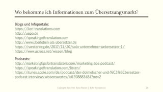 Wo bekomme ich Informationen zum Übersetzungsmarkt?
Blogs und Infoportale:
https://ilori-translations.com
http://uepo.de
https://speakingoftranslation.com
http://www.überleben-als-übersetzer.de
https://ruesterweg.de/2017/11/20/solo-unternehmer-uebersetzer-1/
https://www.across.net/wissen/blog
Podcasts:
http://marketingtipsfortranslators.com/marketing-tips-podcast/
https://speakingoftranslation.com/listen/
https://itunes.apple.com/de/podcast/der-dolmetscher-und-%C3%BCbersetzer-
podcast-interviews-wissenswertes/id1398883484?mt=2
Copiright: Dipl.-Hdl. Ilona Riesen | IloRi Translations 25
 