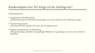 Kundenakquise bzw. Wo kriege ich die Aufträge her?
Einflussfaktoren
▪ Angebotene Dienstleistung
zB Stundensatz für Dolmetschleistungen ist meist höher als für Übersetzungen
▪ Kundenzielgruppen
zB Unternehmen zahlen oft mehr als Privatpersonen
▪ Eigene Kompetenzen in Marketing
zB eigenständig erstellte und gepflegte Website ist günstiger als eine vom externen
Anbieter
Copiright: Dipl.-Hdl. Ilona Riesen | IloRi Translations 9
 