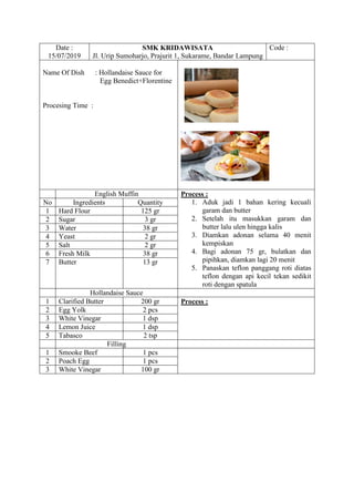 Date :
15/07/2019
SMK KRIDAWISATA
Jl. Urip Sumoharjo, Prajurit 1, Sukarame, Bandar Lampung
Code :
Name Of Dish : Hollandaise Sauce for
Egg Benedict+Florentine
Procesing Time :
English Muffin Process :
1. Aduk jadi 1 bahan kering kecuali
garam dan butter
2. Setelah itu masukkan garam dan
butter lalu ulen hingga kalis
3. Diamkan adonan selama 40 menit
kempiskan
4. Bagi adonan 75 gr, bulatkan dan
pipihkan, diamkan lagi 20 menit
5. Panaskan teflon panggang roti diatas
teflon dengan api kecil tekan sedikit
roti dengan spatula
No Ingredients Quantity
1 Hard Flour 125 gr
2 Sugar 3 gr
3 Water 38 gr
4 Yeast 2 gr
5 Salt 2 gr
6 Fresh Milk 38 gr
7 Butter 13 gr
Hollandaise Sauce
1 Clarified Butter 200 gr Process :
2 Egg Yolk 2 pcs
3 White Vinegar 1 dsp
4 Lemon Juice 1 dsp
5 Tabasco 2 tsp
Filling
1 Smooke Beef 1 pcs
2 Poach Egg 1 pcs
3 White Vinegar 100 gr
 