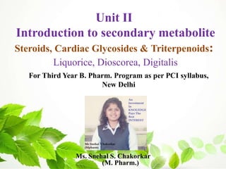 Ms. Snehal S. Chakorkar
(M. Pharm.)
For Third Year B. Pharm. Program as per PCI syllabus,
New Delhi
Unit II
Introduction to secondary metabolite
Steroids, Cardiac Glycosides & Triterpenoids:
Liquorice, Dioscorea, Digitalis
 