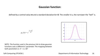 Department of Information Technology 16Soft Computing (ITC4256 )
Gaussian function:
defined by a central value m and a standard deviation k > 0. The smaller k is, the narrower the “bell” is.
NOTE: The function used in the previous link to draw gaussian
functions uses a different k' parameter. The mapping between
both parameters is: k' = 1 / 2k2
 