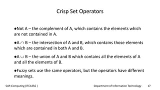 Department of Information Technology 17Soft Computing (ITC4256 )
Crisp Set Operators
Not A – the complement of A, which contains the elements which
are not contained in A.
A  B – the intersection of A and B, which contains those elements
which are contained in both A and B.
A  B – the union of A and B which contains all the elements of A
and all the elements of B.
Fuzzy sets use the same operators, but the operators have different
meanings.
 