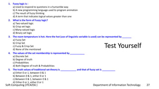 Department of Information Technology 27Soft Computing (ITC4256 )
Test Yourself
1. Fuzzy logic is :
a) Used to respond to questions in a humanlike way
b) A new programming language used to program animation
c) The result of fuzzy thinking
d) A term that indicates logical values greater than one
2. What is the form of Fuzzy logic?
a) Two-valued logic
b) Crisp set logic
c) Many-valued logic
d) Binary set logic
3. The room temperature is hot. Here the hot (use of linguistic variable is used) can be represented by _______
a) Fuzzy Set
b) Crisp Set
c) Fuzzy & Crisp Set
d) None of the mentioned
4. The values of the set membership is represented by ___________
a) Discrete Set
b) Degree of truth
c) Probabilities
d) Both Degree of truth & Probabilities
5. The truth values of traditional set theory is ____________ and that of fuzzy set is __________
a) Either 0 or 1, between 0 & 1
b) Between 0 & 1, either 0 or 1
c) Between 0 & 1, between 0 & 1
d) Either 0 or 1, either 0 or 1
 