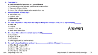 Department of Information Technology 28Soft Computing (ITC4256 )
Answers
1. Fuzzy logic is :
a) Used to respond to questions in a humanlike way
b) A new programming language used to program animation
c) The result of fuzzy thinking
d) A term that indicates logical values greater than one
2. What is the form of Fuzzy logic?
a) Two-valued logic
b) Crisp set logic
c) Many-valued logic
d) Binary set logic
3. The room temperature is hot. Here the hot (use of linguistic variable is used) can be represented by _______
a) Fuzzy Set
b) Crisp Set
c) Fuzzy & Crisp Set
d) None of the mentioned
4. The values of the set membership is represented by ___________
a) Discrete Set
b) Degree of truth
c) Probabilities
d) Both Degree of truth & Probabilities
5. The truth values of traditional set theory is ____________ and that of fuzzy set is __________
a) Either 0 or 1, between 0 & 1
b) Between 0 & 1, either 0 or 1
c) Between 0 & 1, between 0 & 1
d) Either 0 or 1, either 0 or 1
 