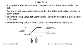 Department of Information Technology 9Soft Computing (ITC4256 )
Fuzzy Sets
• A crisp set is a set for which each value either is or is not contained in the
set.
• For a fuzzy set, every value has a membership value, and so is a member to
some extent.
• The membership value defines the extent to which a variable is a member of
a fuzzy set.
• The membership value is from 0 (not at all a member of the set) to 1.
 