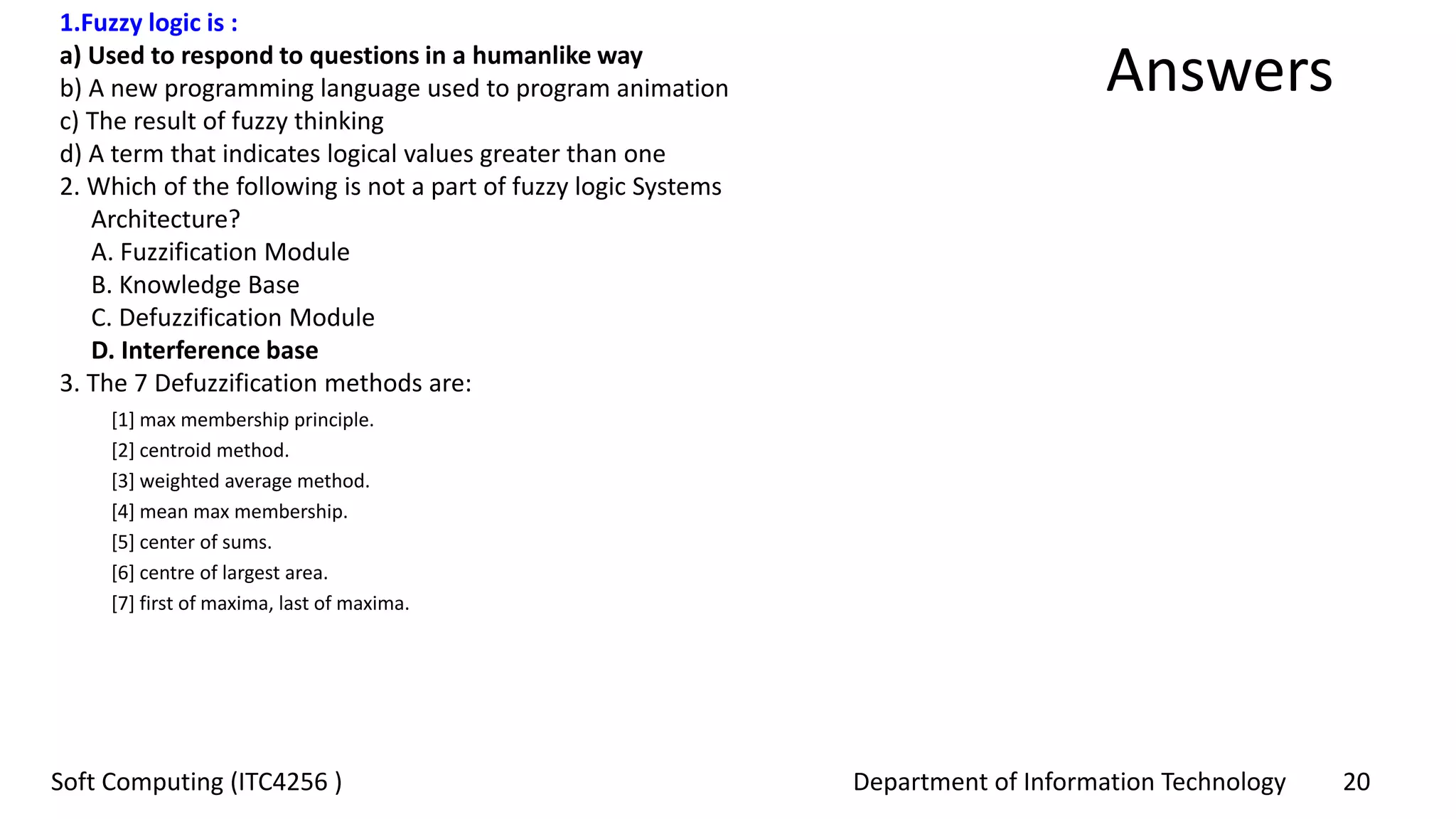 Department of Information Technology 20Soft Computing (ITC4256 )
Answers
1.Fuzzy logic is :
a) Used to respond to questions in a humanlike way
b) A new programming language used to program animation
c) The result of fuzzy thinking
d) A term that indicates logical values greater than one
2. Which of the following is not a part of fuzzy logic Systems
Architecture?
A. Fuzzification Module
B. Knowledge Base
C. Defuzzification Module
D. Interference base
3. The 7 Defuzzification methods are:
[1] max membership principle.
[2] centroid method.
[3] weighted average method.
[4] mean max membership.
[5] center of sums.
[6] centre of largest area.
[7] first of maxima, last of maxima.
 