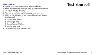 Department of Information Technology 19Soft Computing (ITC4256 )
Test Yourself1.Fuzzy logic is :
a) Used to respond to questions in a humanlike way
b) A new programming language used to program animation
c) The result of fuzzy thinking
d) A term that indicates logical values greater than one
2. Which of the following is not a part of fuzzy logic Systems
Architecture?
A. Fuzzification Module
B. Knowledge Base
C. Defuzzification Module
D. Interference base
3. The 7 Defuzzification methods are:
 