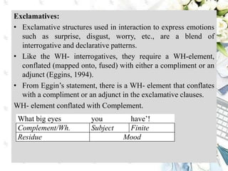 Exclamatives:
• Exclamative structures used in interaction to express emotions
such as surprise, disgust, worry, etc., are a blend of
interrogative and declarative patterns.
• Like the WH- interrogatives, they require a WH-element,
conflated (mapped onto, fused) with either a compliment or an
adjunct (Eggins, 1994).
• From Eggin’s statement, there is a WH- element that conflates
with a compliment or an adjunct in the exclamative clauses.
WH- element conflated with Complement.
What big eyes you have’!
Complement/Wh. Subject Finite
Residue Mood
 