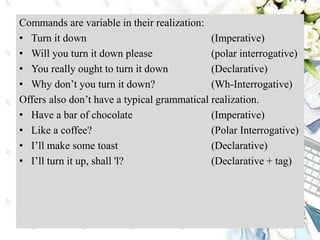Commands are variable in their realization:
• Turn it down (Imperative)
• Will you turn it down please (polar interrogative)
• You really ought to turn it down (Declarative)
• Why don’t you turn it down? (Wh-Interrogative)
Offers also don’t have a typical grammatical realization.
• Have a bar of chocolate (Imperative)
• Like a coffee? (Polar Interrogative)
• I’ll make some toast (Declarative)
• I’ll turn it up, shall 'l? (Declarative + tag)
 