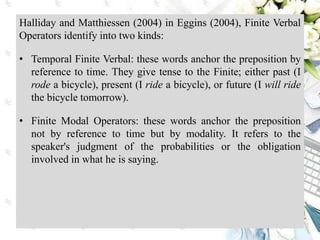 Halliday and Matthiessen (2004) in Eggins (2004), Finite Verbal
Operators identify into two kinds:
• Temporal Finite Verbal: these words anchor the preposition by
reference to time. They give tense to the Finite; either past (I
rode a bicycle), present (I ride a bicycle), or future (I will ride
the bicycle tomorrow).
• Finite Modal Operators: these words anchor the preposition
not by reference to time but by modality. It refers to the
speaker's judgment of the probabilities or the obligation
involved in what he is saying.
 