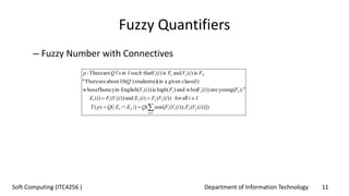 Department of Information Technology 11Soft Computing (ITC4256 )
Fuzzy Quantifiers
– Fuzzy Number with Connectives
))])(()),((min[(|)(|)(
allfor))(()(and))(()(
.")young(are))(who(and)high(is))(English(influencywhose
)class(givenain)students(i)10(aboutareThere"
.is)(andis)(such thatinsi'areThere:
221121
222111
2211
2211
iVFiVFQEEQpT
IiiVFiEiVFiE
FiVFiV
IQ
FiVFiVIQp
Ii



 