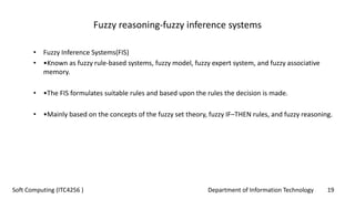 Department of Information Technology 19Soft Computing (ITC4256 )
Fuzzy reasoning‐fuzzy inference systems
• Fuzzy Inference Systems(FIS)
• •Known as fuzzy rule-based systems, fuzzy model, fuzzy expert system, and fuzzy associative
memory.
• •The FIS formulates suitable rules and based upon the rules the decision is made.
• •Mainly based on the concepts of the fuzzy set theory, fuzzy IF–THEN rules, and fuzzy reasoning.
 