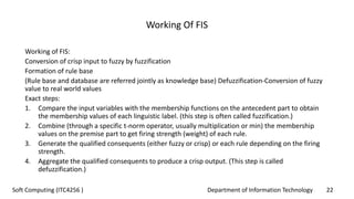 Department of Information Technology 22Soft Computing (ITC4256 )
Working Of FIS
Working of FIS:
Conversion of crisp input to fuzzy by fuzzification
Formation of rule base
(Rule base and database are referred jointly as knowledge base) Defuzzification-Conversion of fuzzy
value to real world values
Exact steps:
1. Compare the input variables with the membership functions on the antecedent part to obtain
the membership values of each linguistic label. (this step is often called fuzzification.)
2. Combine (through a specific t-norm operator, usually multiplication or min) the membership
values on the premise part to get firing strength (weight) of each rule.
3. Generate the qualified consequents (either fuzzy or crisp) or each rule depending on the firing
strength.
4. Aggregate the qualified consequents to produce a crisp output. (This step is called
defuzzification.)
 