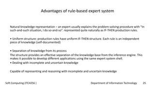 Department of Information Technology 25Soft Computing (ITC4256 )
Advantages of rule-based expert system
Natural knowledge representation – an expert usually explains the problem-solving procedure with “In
such-and-such situation, I do so-and-so”. represented quite naturally as IF-THEN production rules.
• Uniform structure: production rules have uniform IF-THEN structure. Each rule is an independent
piece of knowledge (self-documented)
• Separation of knowledge from its process
The structure provides an effective separation of the knowledge base from the inference engine. This
makes it possible to develop different applications using the same expert system shell.
• Dealing with incomplete and uncertain knowledge
Capable of representing and reasoning with incomplete and uncertain knowledge
 