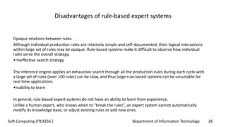 Department of Information Technology 26Soft Computing (ITC4256 )
Disadvantages of rule-based expert systems
Opaque relations between rules.
Although individual production rules are relatively simple and self-documented, their logical interactions
within large set of rules may be opaque. Rule-based systems make it difficult to observe how individual
rules serve the overall strategy.
• Ineffective search strategy
The inference engine applies an exhaustive search through all the production rules during each cycle with
a large set of rules (over 100 rules) can be slow, and thus large rule-based systems can be unsuitable for
real-time applications
•Inability to learn
In general, rule-based expert systems do not have an ability to learn from experience.
Unlike a human expert, who knows when to “break the rules”, an expert system cannot automatically
modify its knowledge base, or adjust existing rules or add new ones.
 