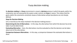 Department of Information Technology 27Soft Computing (ITC4256 )
Fuzzy decision making
By decision-making in a fuzzy environment is meant a decision process in which the goals and/or the
constraints, but not necessarily the system under control, are fuzzy in nature. This means that the
goals and/or the constraints constitute classes of alternatives whose boundaries are not sharply
defined.
Steps for Decision Making
Let us now discuss the steps involved in the decision making process −
Determining the Set of Alternatives − In this step, the alternatives from which the decision has to be
taken must be determined.
Evaluating Alternative − Here, the alternatives must be evaluated so that the decision can be taken
about one of the alternatives.
Comparison between Alternatives − In this step, a comparison between the evaluated alternatives is
done.
 