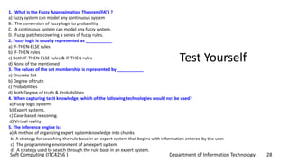 Department of Information Technology 28Soft Computing (ITC4256 )
Test Yourself
1. What is the Fuzzy Approximation Theorem(FAT) ?
a) fuzzy system can model any continuous system
B. The conversion of fuzzy logic to probability.
C. A continuous system can model any fuzzy system.
D. Fuzzy patches covering a series of fuzzy rules.
2. Fuzzy logic is usually represented as ___________
a) IF-THEN-ELSE rules
b) IF-THEN rules
c) Both IF-THEN-ELSE rules & IF-THEN rules
d) None of the mentioned
3. The values of the set membership is represented by ___________
a) Discrete Set
b) Degree of truth
c) Probabilities
d) Both Degree of truth & Probabilities
4. When capturing tacit knowledge, which of the following technologies would not be used?
a) Fuzzy logic systems
b) Expert systems.
c) Case-based reasoning.
d) Virtual reality
5. The inference engine is:
a) A method of organizing expert system knowledge into chunks.
b) A strategy for searching the rule base in an expert system that begins with information entered by the user.
c) The programming environment of an expert system.
d) A strategy used to search through the rule base in an expert system.
 