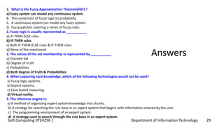 Department of Information Technology 29Soft Computing (ITC4256 )
Answers
1. What is the Fuzzy Approximation Theorem(FAT) ?
a) fuzzy system can model any continuous system
B. The conversion of fuzzy logic to probability.
C. A continuous system can model any fuzzy system.
D. Fuzzy patches covering a series of fuzzy rules.
2. Fuzzy logic is usually represented as ___________
a) IF-THEN-ELSE rules
b) IF-THEN rules
c) Both IF-THEN-ELSE rules & IF-THEN rules
d) None of the mentioned
3. The values of the set membership is represented by ___________
a) Discrete Set
b) Degree of truth
c) Probabilities
d) Both Degree of truth & Probabilities
4. When capturing tacit knowledge, which of the following technologies would not be used?
a) Fuzzy logic systems.
b) Expert systems.
c) Case-based reasoning.
d) Virtual reality.
5. The inference engine is:
a) A method of organizing expert system knowledge into chunks.
b) A strategy for searching the rule base in an expert system that begins with information entered by the user.
c) The programming environment of an expert system.
d) A strategy used to search through the rule base in an expert system.
 