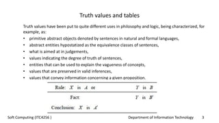 Department of Information Technology 3Soft Computing (ITC4256 )
Truth values and tables
Truth values have been put to quite different uses in philosophy and logic, being characterized, for
example, as:
• primitive abstract objects denoted by sentences in natural and formal languages,
• abstract entities hypostatized as the equivalence classes of sentences,
• what is aimed at in judgements,
• values indicating the degree of truth of sentences,
• entities that can be used to explain the vagueness of concepts,
• values that are preserved in valid inferences,
• values that convey information concerning a given proposition.
 