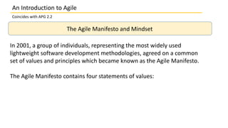 An Introduction to Agile
Coincides with APG 2.2
The Agile Manifesto and Mindset
In 2001, a group of individuals, representing the most widely used
lightweight software development methodologies, agreed on a common
set of values and principles which became known as the Agile Manifesto.
The Agile Manifesto contains four statements of values:
 