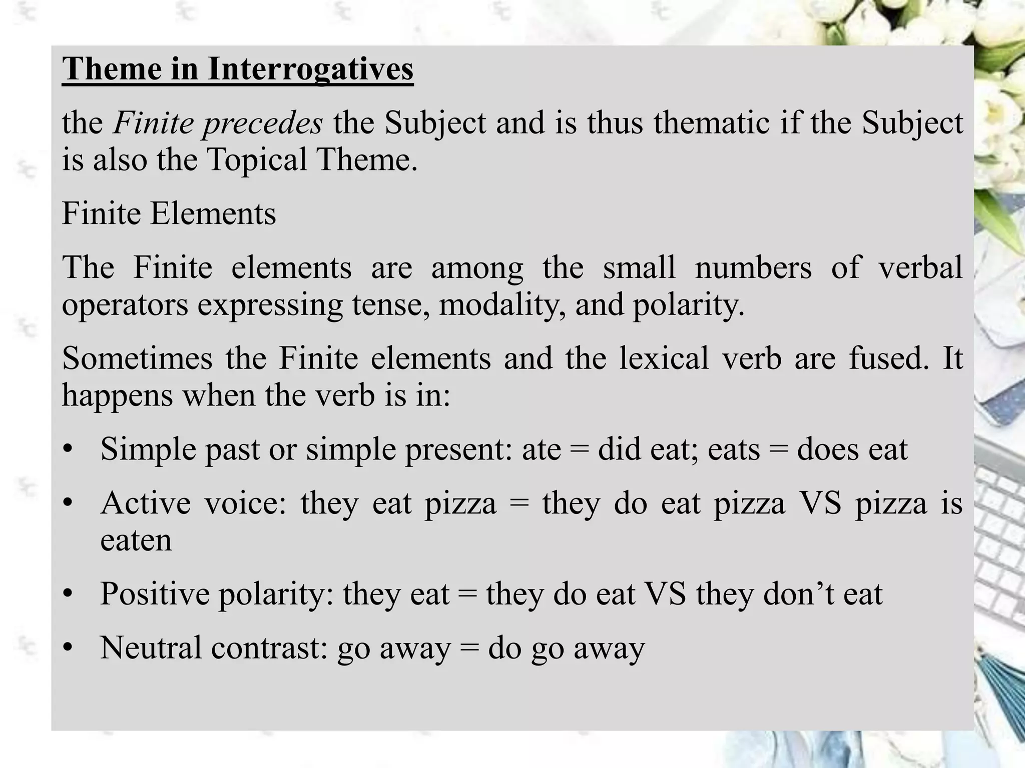 Theme in Interrogatives
the Finite precedes the Subject and is thus thematic if the Subject
is also the Topical Theme.
Finite Elements
The Finite elements are among the small numbers of verbal
operators expressing tense, modality, and polarity.
Sometimes the Finite elements and the lexical verb are fused. It
happens when the verb is in:
• Simple past or simple present: ate = did eat; eats = does eat
• Active voice: they eat pizza = they do eat pizza VS pizza is
eaten
• Positive polarity: they eat = they do eat VS they don’t eat
• Neutral contrast: go away = do go away
 