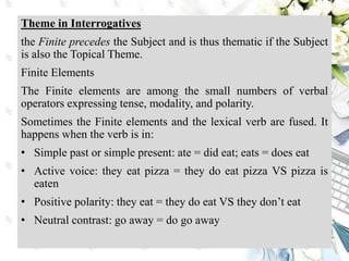 Theme in Interrogatives
the Finite precedes the Subject and is thus thematic if the Subject
is also the Topical Theme.
Finite Elements
The Finite elements are among the small numbers of verbal
operators expressing tense, modality, and polarity.
Sometimes the Finite elements and the lexical verb are fused. It
happens when the verb is in:
• Simple past or simple present: ate = did eat; eats = does eat
• Active voice: they eat pizza = they do eat pizza VS pizza is
eaten
• Positive polarity: they eat = they do eat VS they don’t eat
• Neutral contrast: go away = do go away
 