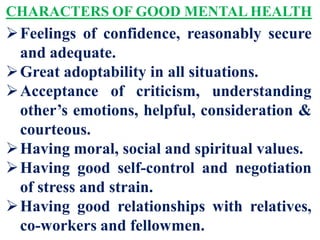 CHARACTERS OF GOOD MENTAL HEALTH
Feelings of confidence, reasonably secure
and adequate.
Great adoptability in all situations.
Acceptance of criticism, understanding
other’s emotions, helpful, consideration &
courteous.
Having moral, social and spiritual values.
Having good self-control and negotiation
of stress and strain.
Having good relationships with relatives,
co-workers and fellowmen.
 